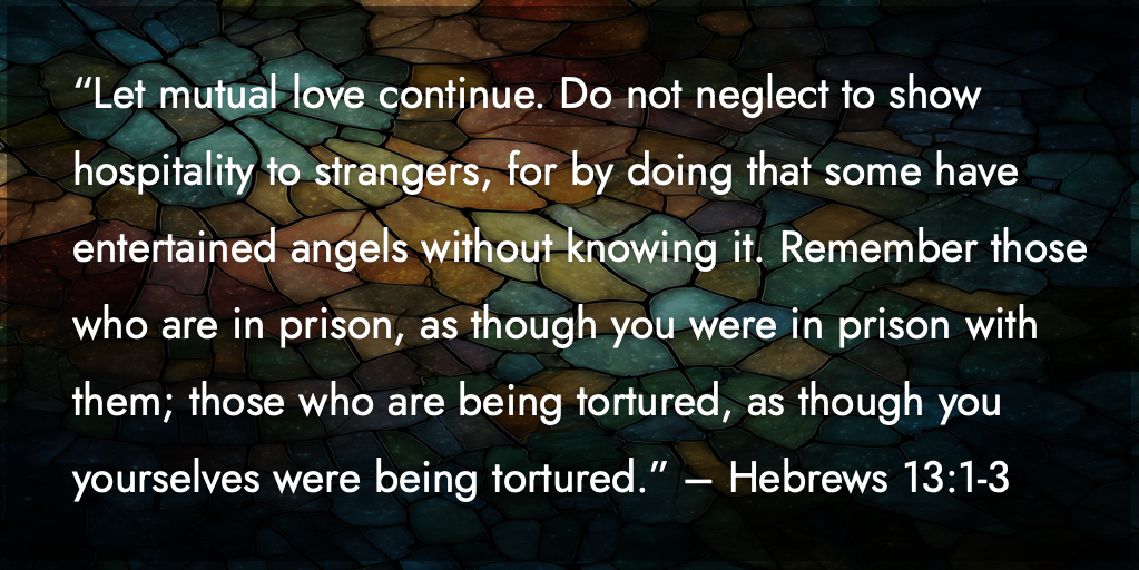 “Let mutual love continue. Do not neglect to show hospitality to strangers, for by doing that some have entertained angels without knowing it. Remember those who are in prison, as though you were in prison with them; those who are being tortured, as though you yourselves were being tortured.” – Hebrews 13:1-3